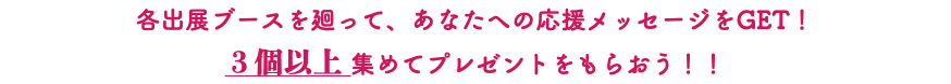 各出展ブースを廻って、あなたへの応援メッセージをGET！ ３個以上 集めてプレゼントをもらおう！！