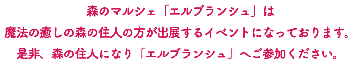 森のマルシェ「エルブランシュ」は 魔法の癒しの森の住人の方が出展するイベントになっております。 是非、森の住人になり「エルブランシュ」へご参加ください。