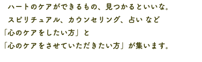 　ハートのケアができるもの、見つかるといいな。 スピリチュアル、カウンセリング、占い など 「心のケアをしたい方」と 「心のケアをさせていただきたい方」が集います。