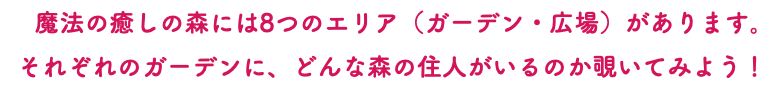 　魔法の癒しの森には8つのエリア（ガーデン・広場）があります。 それぞれのガーデンに、どんな森の住人がいるのか覗いてみよう！