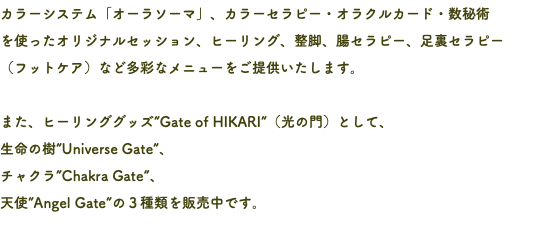 カラーシステム「オーラソーマ」、カラーセラピー・オラクルカード・数秘術 を使ったオリジナルセッション、ヒーリング、整脚、腸セラピー、足裏セラピー （フットケア）など多彩なメニューをご提供いたします。 また、ヒーリンググッズ”Gate of HIKARI”（光の門）として、 生命の樹”Universe Gate”、 チャクラ”Chakra Gate”、 天使”Angel Gate”の３種類を販売中です。
