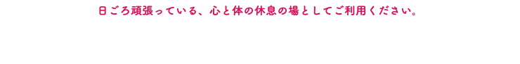 日ごろ頑張っている、心と体の休息の場としてご利用ください。 