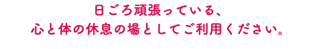日ごろ頑張っている、 心と体の休息の場としてご利用ください。