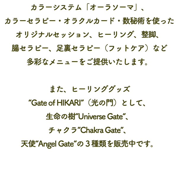 カラーシステム「オーラソーマ」、 カラーセラピー・オラクルカード・数秘術を使った オリジナルセッション、ヒーリング、整脚、 腸セラピー、足裏セラピー（フットケア）など 多彩なメニューをご提供いたします。 また、ヒーリンググッズ ”Gate of HIKARI”（光の門）として、 生命の樹”Universe Gate”、 チャクラ”Chakra Gate”、 天使”Angel Gate”の３種類を販売中です。