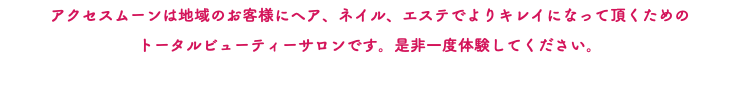 アクセスムーンは地域のお客様にヘア、ネイル、エステでよりキレイになって頂くための トータルビューティーサロンです。是非一度体験してください。 