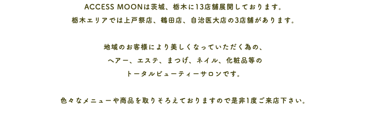 ACCESS MOONは茨城、栃木に13店舗展開しております。 栃木エリアでは上戸祭店、鶴田店、自治医大店の3店舗があります。 地域のお客様により美しくなっていただく為の、 ヘアー、エステ、まつげ、ネイル、化粧品等の トータルビューティーサロンです。 色々なメニューや商品を取りそろえておりますので是非1度ご来店下さい。