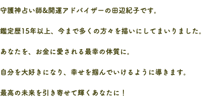 守護神占い師&開運アドバイザーの田辺紀子です。 鑑定歴15年以上、今まで多くの方々を描いにしてまいりました。 あなたを、お金に愛される最幸の体質に。 自分を大好きになり、幸せを掴んでいけるように導きます。 最高の未来を引き寄せて輝くあなたに！