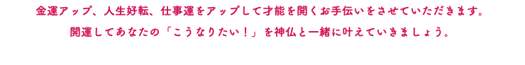 金運アップ、人生好転、仕事運をアップして才能を開くお手伝いをさせていただきます。 開運してあなたの「こうなりたい！」を神仏と一緒に叶えていきましょう。 