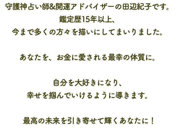 守護神占い師&開運アドバイザーの田辺紀子です。 鑑定歴15年以上、 今まで多くの方々を描いにしてまいりました。 あなたを、お金に愛される最幸の体質に。 自分を大好きになり、 幸せを掴んでいけるように導きます。 最高の未来を引き寄せて輝くあなたに！
