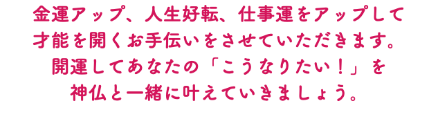 金運アップ、人生好転、仕事運をアップして 才能を開くお手伝いをさせていただきます。 開運してあなたの「こうなりたい！」を 神仏と一緒に叶えていきましょう。 
