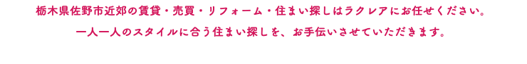 栃木県佐野市近郊の賃貸・売買・リフォーム・住まい探しはラクレアにお任せください。 一人一人のスタイルに合う住まい探しを、お手伝いさせていただきます。 