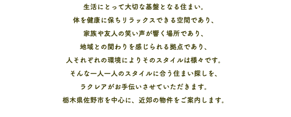 生活にとって大切な基盤となる住まい。 体を健康に保ちリラックスできる空間であり、 家族や友人の笑い声が響く場所であり、 地域との関わりを感じられる拠点であり、 人それぞれの環境によりそのスタイルは様々です。 そんな一人一人のスタイルに合う住まい探しを、 ラクレアがお手伝いさせていただきます。 栃木県佐野市を中心に、近郊の物件をご案内します。