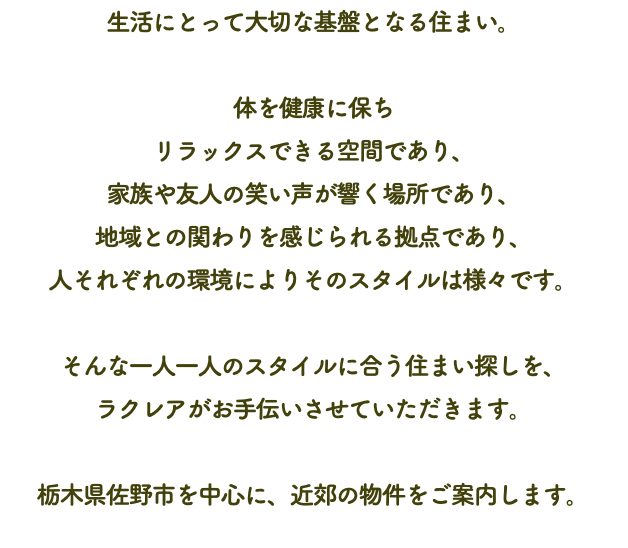 生活にとって大切な基盤となる住まい。 体を健康に保ち リラックスできる空間であり、 家族や友人の笑い声が響く場所であり、 地域との関わりを感じられる拠点であり、 人それぞれの環境によりそのスタイルは様々です。 そんな一人一人のスタイルに合う住まい探しを、 ラクレアがお手伝いさせていただきます。 栃木県佐野市を中心に、近郊の物件をご案内します。