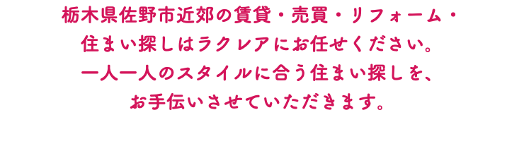 栃木県佐野市近郊の賃貸・売買・リフォーム・ 住まい探しはラクレアにお任せください。 一人一人のスタイルに合う住まい探しを、 お手伝いさせていただきます。 
