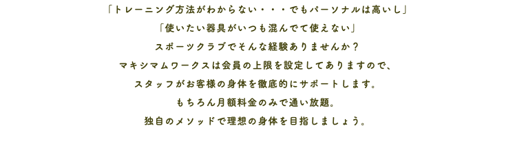 「トレーニング方法がわからない・・・でもパーソナルは高いし」 「使いたい器具がいつも混んでて使えない」 スポーツクラブでそんな経験ありませんか？ マキシマムワークスは会員の上限を設定してありますので、 スタッフがお客様の身体を徹底的にサポートします。 もちろん月額料金のみで通い放題。 独自のメソッドで理想の身体を目指しましょう。