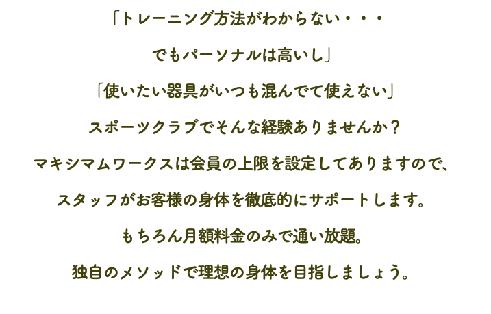 「トレーニング方法がわからない・・・ でもパーソナルは高いし」 「使いたい器具がいつも混んでて使えない」 スポーツクラブでそんな経験ありませんか？ マキシマムワークスは会員の上限を設定してありますので、 スタッフがお客様の身体を徹底的にサポートします。 もちろん月額料金のみで通い放題。 独自のメソッドで理想の身体を目指しましょう。