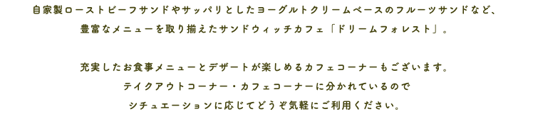 自家製ローストビーフサンドやサッパリとしたヨーグルトクリームベースのフルーツサンドなど、 豊富なメニューを取り揃えたサンドウィッチカフェ「ドリームフォレスト」。 充実したお食事メニューとデザートが楽しめるカフェコーナーもございます。 テイクアウトコーナー・カフェコーナーに分かれているので シチュエーションに応じてどうぞ気軽にご利用ください。