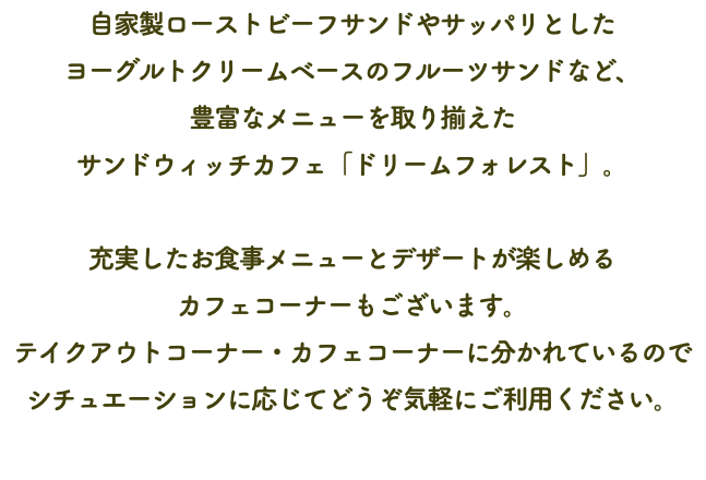 自家製ローストビーフサンドやサッパリとした ヨーグルトクリームベースのフルーツサンドなど、 豊富なメニューを取り揃えた サンドウィッチカフェ「ドリームフォレスト」。 充実したお食事メニューとデザートが楽しめる カフェコーナーもございます。 テイクアウトコーナー・カフェコーナーに分かれているので シチュエーションに応じてどうぞ気軽にご利用ください。 