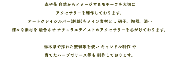 森や花 自然からイメージするモチーフを大切に アクセサリーを制作しております。 アートクレイシルバー(純銀)をメイン素材とし 硝子、陶器、漆… 様々な素材を 融合させ ナチュラルテイストのアクセサリーを心がけております。 栃木県で採れた蜜蝋等を使い キャンドル制作 や 育てたハーブでリース等も 制作しております。 