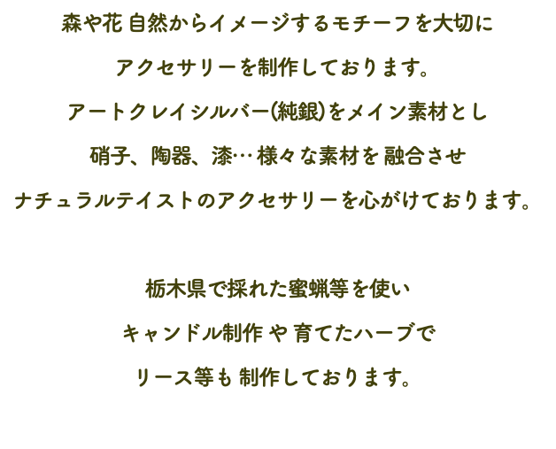 森や花 自然からイメージするモチーフを大切に アクセサリーを制作しております。 アートクレイシルバー(純銀)をメイン素材とし 硝子、陶器、漆… 様々な素材を 融合させ ナチュラルテイストのアクセサリーを心がけております。 栃木県で採れた蜜蝋等を使い キャンドル制作 や 育てたハーブで リース等も 制作しております。