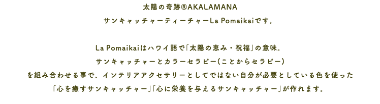 太陽の奇跡®AKALAMANA サンキャッチャーティーチャーLa Pomaikaiです。 La Pomaikaiはハワイ語で｢太陽の恵み・祝福｣の意味。 サンキャッチャーとカラーセラピー(ことからセラピー) を組み合わせる事で、インテリアアクセサリーとしてではない自分が必要としている色を使った ｢心を癒すサンキャッチャー｣｢心に栄養を与えるサンキャッチャー｣が作れます。