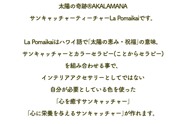 太陽の奇跡®AKALAMANA サンキャッチャーティーチャーLa Pomaikaiです。 La Pomaikaiはハワイ語で｢太陽の恵み・祝福｣の意味。 サンキャッチャーとカラーセラピー(ことからセラピー) を組み合わせる事で、 インテリアアクセサリーとしてではない 自分が必要としている色を使った ｢心を癒すサンキャッチャー｣ ｢心に栄養を与えるサンキャッチャー｣が作れます。