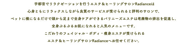 宇都宮でリラクゼーションを行うエステ＆ヒーリングサロンRadianceは 心身ともにリラックスしながら良質のサービスが受けられると評判のサロンで、 ベットに横になるだけで頭から足まで全身ケアができるバリニーズエステは老廃物の排出を促進し、 全身ぷるぷるお肌になれると人気のメニューです。 こだわりのフェイシャル・ボディ・痩身エステが受けられる エステ＆ヒーリングサロンRadianceへお任せください。