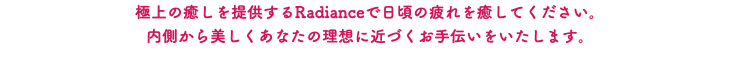 極上の癒しを提供するRadianceで日頃の疲れを癒してください。 内側から美しくあなたの理想に近づくお手伝いをいたします。