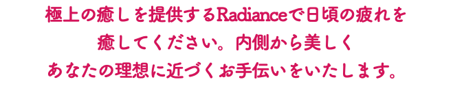 極上の癒しを提供するRadianceで日頃の疲れを 癒してください。内側から美しく あなたの理想に近づくお手伝いをいたします。