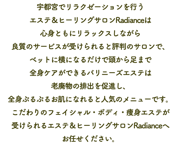 宇都宮でリラクゼーションを行う エステ＆ヒーリングサロンRadianceは 心身ともにリラックスしながら 良質のサービスが受けられると評判のサロンで、 ベットに横になるだけで頭から足まで 全身ケアができるバリニーズエステは 老廃物の排出を促進し、 全身ぷるぷるお肌になれると人気のメニューです。 こだわりのフェイシャル・ボディ・痩身エステが 受けられるエステ＆ヒーリングサロンRadianceへ お任せください。