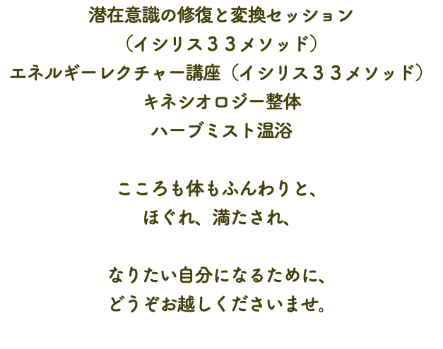 潜在意識の修復と変換セッション （イシリス３３メソッド） エネルギーレクチャー講座（イシリス３３メソッド） キネシオロジー整体 ハーブミスト温浴 こころも体もふんわりと、 ほぐれ、満たされ、 なりたい自分になるために、 どうぞお越しくださいませ。 