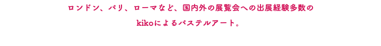 ロンドン、パリ、ローマなど、国内外の展覧会への出展経験多数の kikoによるパステルアート。