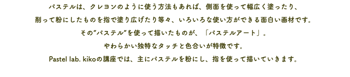 パステルは、クレヨンのように使う方法もあれば、側面を使って幅広く塗ったり、 削って粉にしたものを指で塗り広げたり等々、いろいろな使い方ができる面白い画材です。 その”パステル”を使って描いたものが、「パステルアート」。 やわらかい独特なタッチと色合いが特徴です。 Pastel lab. kikoの講座では、主にパステルを粉にし、指を使って描いていきます。
