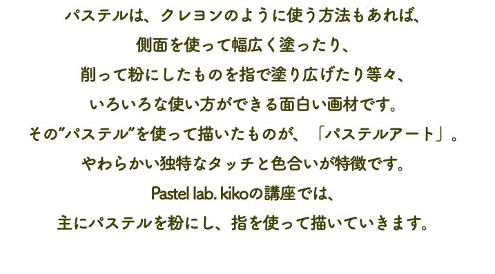 パステルは、クレヨンのように使う方法もあれば、 側面を使って幅広く塗ったり、 削って粉にしたものを指で塗り広げたり等々、 いろいろな使い方ができる面白い画材です。 その”パステル”を使って描いたものが、「パステルアート」。 やわらかい独特なタッチと色合いが特徴です。 Pastel lab. kikoの講座では、 主にパステルを粉にし、指を使って描いていきます。