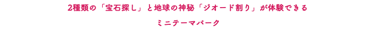 2種類の「宝石探し」と地球の神秘「ジオード割り」が体験できる ミニテーマパーク
