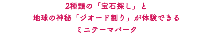 2種類の「宝石探し」と 地球の神秘「ジオード割り」が体験できる ミニテーマパーク