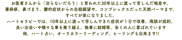 お医者さんから「治らないだろう」と言われた30年以上に渡って苦しんだ喘息や、 蕁麻疹、鼻づまり、鬱的症状からの自殺願望や、コンプレックスだった天然パーマまで、 すべてが楽になりました。 ハートセラピーでは、10年以上に渡って苦しんできた症状が１日で改善、商談が成約、 良い出会いや様々な事を乗り越え、無事に結婚等、多くの人に喜ばれています 他、ハート占い、オーラカラーリーディング、ヒーリングも出来ます!!