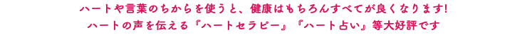 ハートや言葉のちからを使うと、健康はもちろんすべてが良くなります! ハートの声を伝える『ハートセラピー』『ハート占い』等大好評です