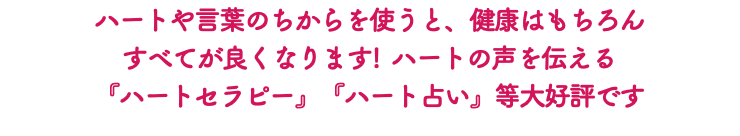 ハートや言葉のちからを使うと、健康はもちろん すべてが良くなります! ハートの声を伝える 『ハートセラピー』『ハート占い』等大好評です