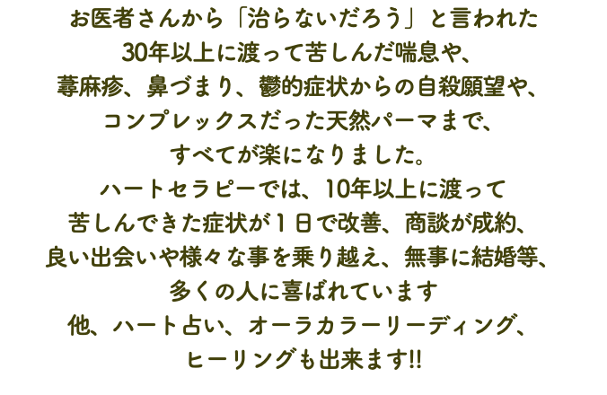 お医者さんから「治らないだろう」と言われた 30年以上に渡って苦しんだ喘息や、 蕁麻疹、鼻づまり、鬱的症状からの自殺願望や、 コンプレックスだった天然パーマまで、 すべてが楽になりました。 ハートセラピーでは、10年以上に渡って 苦しんできた症状が１日で改善、商談が成約、 良い出会いや様々な事を乗り越え、無事に結婚等、 多くの人に喜ばれています 他、ハート占い、オーラカラーリーディング、 ヒーリングも出来ます!!