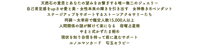 天然石の意思とあなたの望みをお繋ぎする唯一無二のジュエリー 自己肯定感をupさせ愛と美・女性本来の輝きを引き出す　女神巻き®ペンダント ステージアップをサポートするストーンアクセサリーたち 阿蘇〜太宰府で鑑定人数15,000人以上 人間関係の謎が解けて楽になる　宿曜占星術 やまと式かずたま術® 現状を知り自信を持って前に進むサポート ルノルマンカード　勾玉セラピー