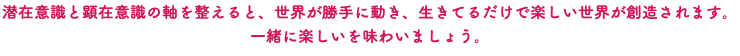 潜在意識と顕在意識の軸を整えると、世界が勝手に動き、生きてるだけで楽しい世界が創造されます。一緒に楽しいを味わいましょう。