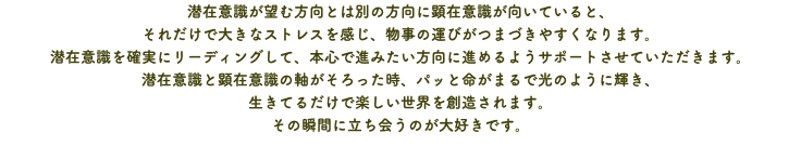 潜在意識が望む方向とは別の方向に顕在意識が向いていると、 それだけで大きなストレスを感じ、物事の運びがつまづきやすくなります。 潜在意識を確実にリーディングして、本心で進みたい方向に進めるようサポートさせていただきます。 潜在意識と顕在意識の軸がそろった時、パッと命がまるで光のように輝き、 生きてるだけで楽しい世界を創造されます。 その瞬間に立ち会うのが大好きです。