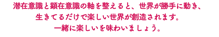 潜在意識と顕在意識の軸を整えると、世界が勝手に動き、 生きてるだけで楽しい世界が創造されます。 一緒に楽しいを味わいましょう。