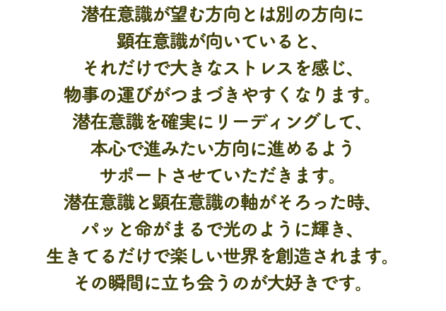 潜在意識が望む方向とは別の方向に 顕在意識が向いていると、 それだけで大きなストレスを感じ、 物事の運びがつまづきやすくなります。 潜在意識を確実にリーディングして、 本心で進みたい方向に進めるよう サポートさせていただきます。 潜在意識と顕在意識の軸がそろった時、 パッと命がまるで光のように輝き、 生きてるだけで楽しい世界を創造されます。 その瞬間に立ち会うのが大好きです。