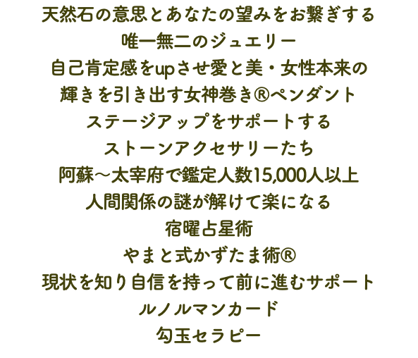 天然石の意思とあなたの望みをお繋ぎする 唯一無二のジュエリー 自己肯定感をupさせ愛と美・女性本来の 輝きを引き出す女神巻き®ペンダント ステージアップをサポートする ストーンアクセサリーたち 阿蘇〜太宰府で鑑定人数15,000人以上 人間関係の謎が解けて楽になる 宿曜占星術 やまと式かずたま術® 現状を知り自信を持って前に進むサポート ルノルマンカード 勾玉セラピー