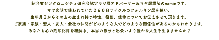  紹介文シンクロニシティ研究会認定マヤ暦アドバーザー＆マヤ暦講師のnamieです。 マヤ文明で使われていた２６０日サイクルのツォルキン暦を使い、 生年月日からその方の生まれ持つ特性、役割、使命についてお伝えさせて頂きます。 ご家族・家族・恋人・友人・会社の仲間がどのような人でどのような関係性があるのかもわかります。 あなたも心の刻印記憶を紐解き、本当の自分と出会いより豊かな人生を生きませんか？