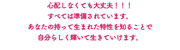 心配しなくても大丈夫！！！ すべては準備されています。 あなたの持って生まれた特性を知ることで 自分らしく輝いて生きていけます。