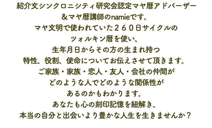  紹介文シンクロニシティ研究会認定マヤ暦アドバーザー ＆マヤ暦講師のnamieです。 マヤ文明で使われていた２６０日サイクルの ツォルキン暦を使い、 生年月日からその方の生まれ持つ 特性、役割、使命についてお伝えさせて頂きます。 ご家族・家族・恋人・友人・会社の仲間が どのような人でどのような関係性が あるのかもわかります。 あなたも心の刻印記憶を紐解き、 本当の自分と出会いより豊かな人生を生きませんか？