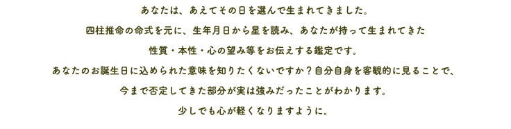 あなたは、あえてその日を選んで生まれてきました。 四柱推命の命式を元に、生年月日から星を読み、あなたが持って生まれてきた 性質・本性・心の望み等をお伝えする鑑定です。 あなたのお誕生日に込められた意味を知りたくないですか？自分自身を客観的に見ることで、 今まで否定してきた部分が実は強みだったことがわかります。 少しでも心が軽くなりますように。